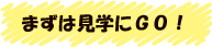 まずは見学にGO